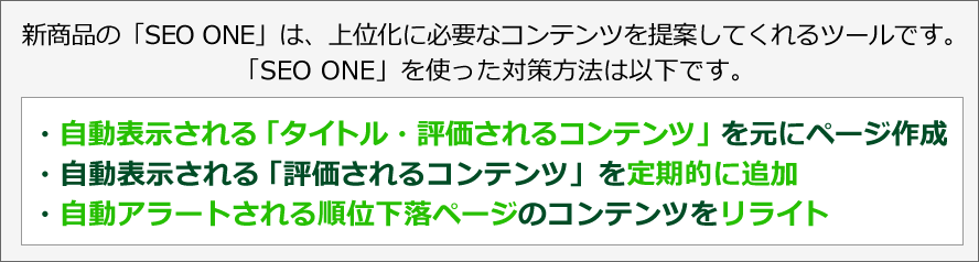 新商品の「SEO ONE」は、コンテンツを自動提案してくれるツールです。「SEO ONE」を使った対策方法は以下です。・自動表示される「タイトル・評価されるコンテンツ」を元にページ作成・自動表示される「評価されるコンテンツ」を定期的に追加・自動アラートされる順位下落ページのコンテンツをリライト